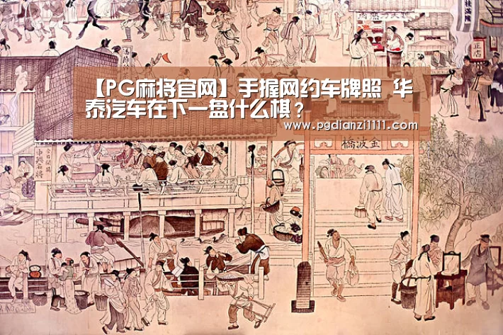 【PG麻将官网】手握网约车牌照 华泰汽车在下一盘什么棋?(图4) PG麻将官网